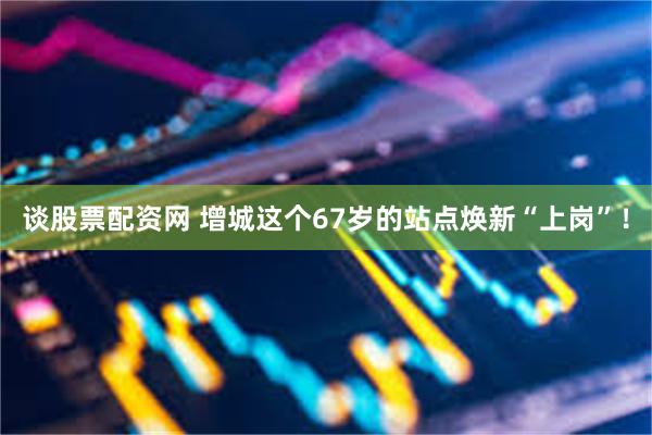 谈股票配资网 增城这个67岁的站点焕新“上岗”！