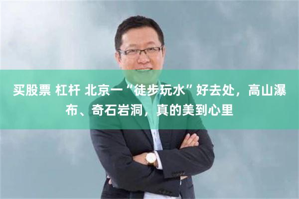 买股票 杠杆 北京一“徒步玩水”好去处，高山瀑布、奇石岩洞，真的美到心里