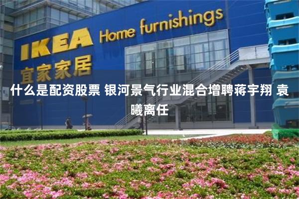 什么是配资股票 银河景气行业混合增聘蒋宇翔 袁曦离任