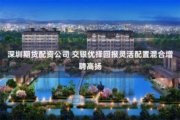 深圳期货配资公司 交银优择回报灵活配置混合增聘高扬