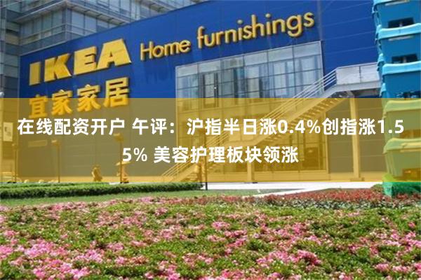 在线配资开户 午评：沪指半日涨0.4%创指涨1.55% 美容护理板块领涨