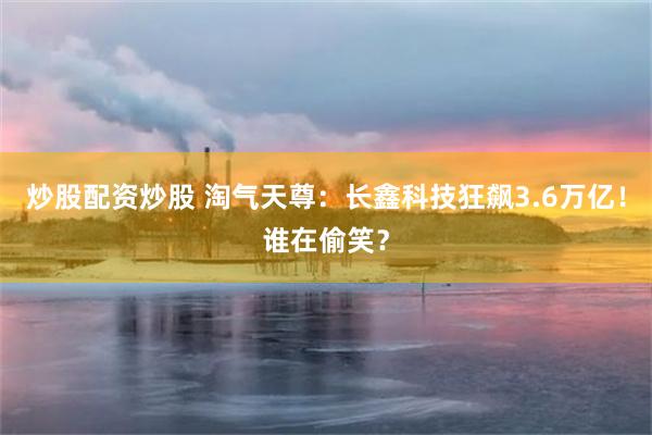 炒股配资炒股 淘气天尊：长鑫科技狂飙3.6万亿！谁在偷笑？
