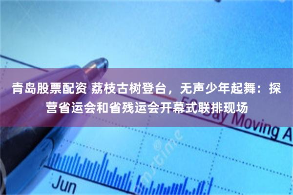 青岛股票配资 荔枝古树登台，无声少年起舞：探营省运会和省残运会开幕式联排现场
