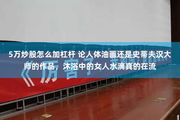 5万炒股怎么加杠杆 论人体油画还是史蒂夫汉大师的作品，沐浴中的女人水滴真的在流