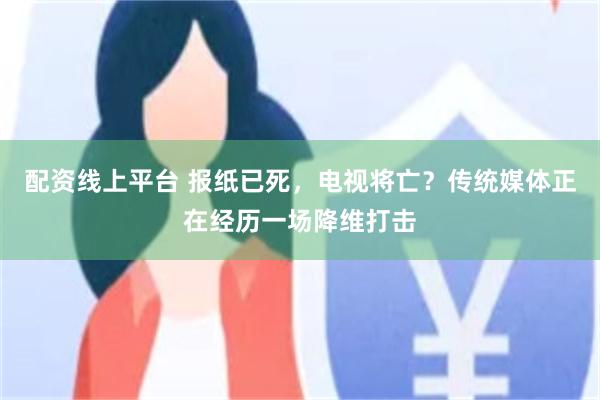 配资线上平台 报纸已死，电视将亡？传统媒体正在经历一场降维打击