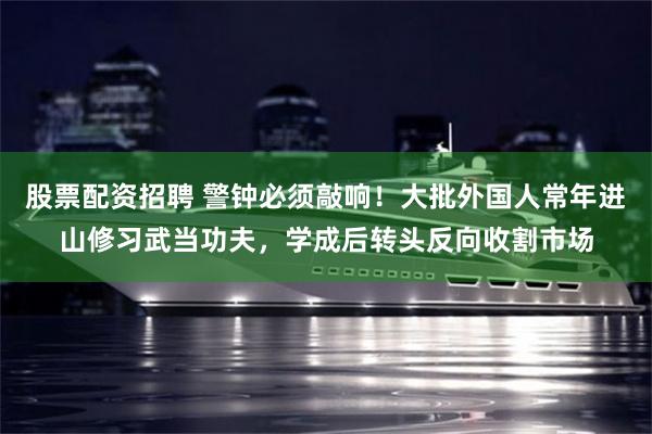 股票配资招聘 警钟必须敲响！大批外国人常年进山修习武当功夫，学成后转头反向收割市场