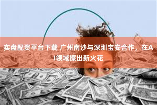 实盘配资平台下载 广州南沙与深圳宝安合作，在AI领域擦出新火花
