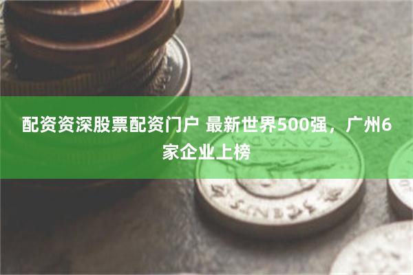 配资资深股票配资门户 最新世界500强，广州6家企业上榜