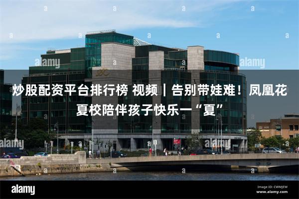 炒股配资平台排行榜 视频｜告别带娃难！凤凰花夏校陪伴孩子快乐一“夏”