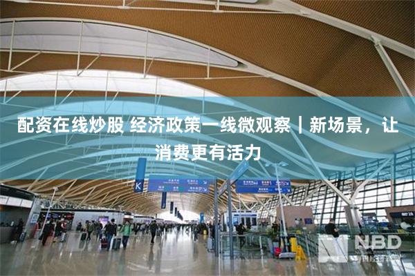 配资在线炒股 经济政策一线微观察｜新场景，让消费更有活力