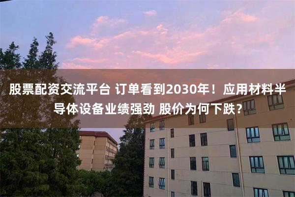 股票配资交流平台 订单看到2030年！应用材料半导体设备业绩强劲 股价为何下跌？