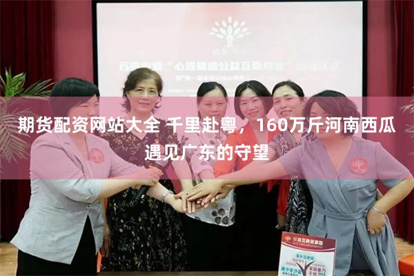 期货配资网站大全 千里赴粤，160万斤河南西瓜遇见广东的守望