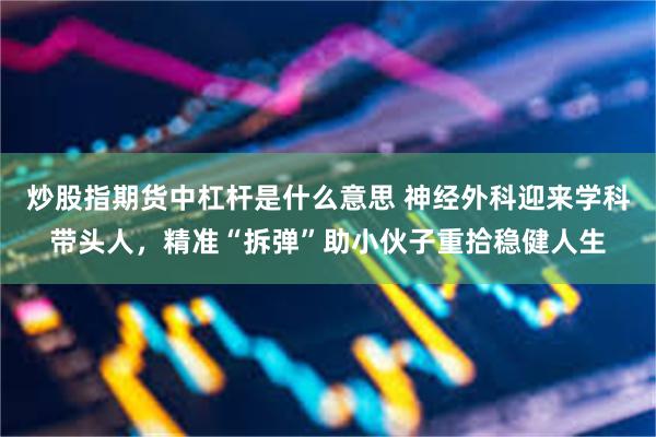 炒股指期货中杠杆是什么意思 神经外科迎来学科带头人，精准“拆弹”助小伙子重拾稳健人生