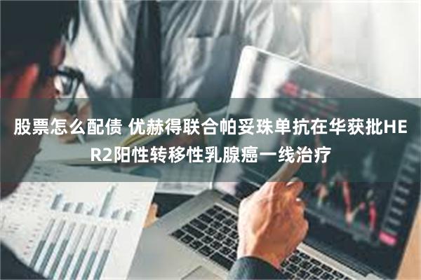 股票怎么配债 优赫得联合帕妥珠单抗在华获批HER2阳性转移性乳腺癌一线治疗