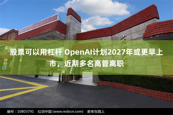 股票可以用杠杆 OpenAI计划2027年或更早上市，近期多名高管离职