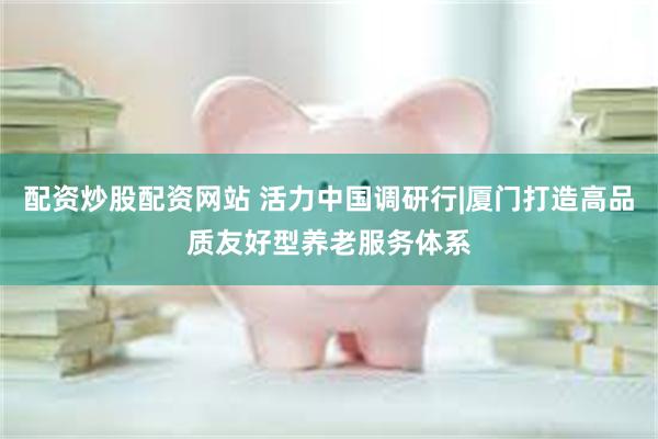 配资炒股配资网站 活力中国调研行|厦门打造高品质友好型养老服务体系