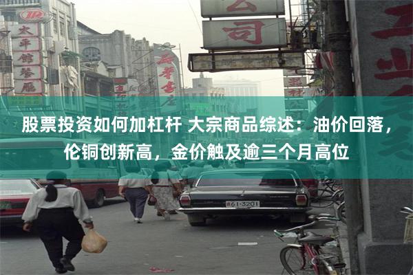 股票投资如何加杠杆 大宗商品综述：油价回落，伦铜创新高，金价触及逾三个月高位