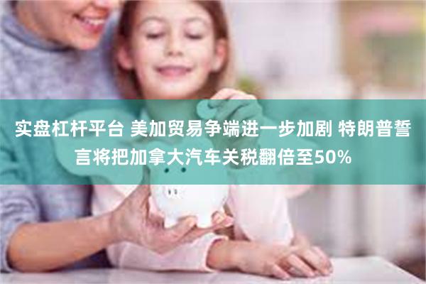 实盘杠杆平台 美加贸易争端进一步加剧 特朗普誓言将把加拿大汽车关税翻倍至50%