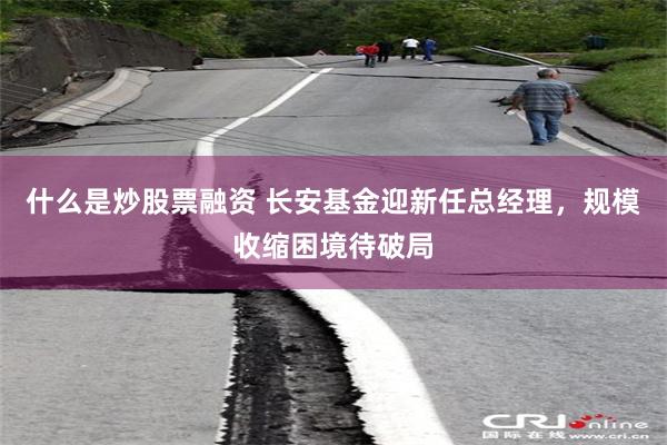 什么是炒股票融资 长安基金迎新任总经理，规模收缩困境待破局