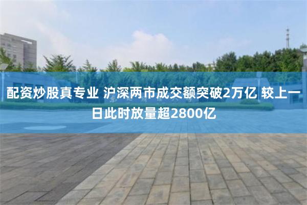 配资炒股真专业 沪深两市成交额突破2万亿 较上一日此时放量超2800亿
