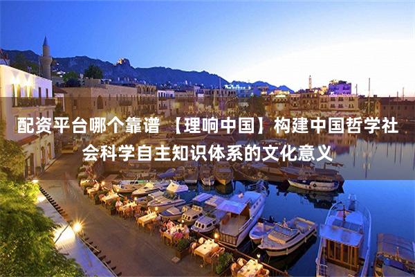 配资平台哪个靠谱 【理响中国】构建中国哲学社会科学自主知识体系的文化意义