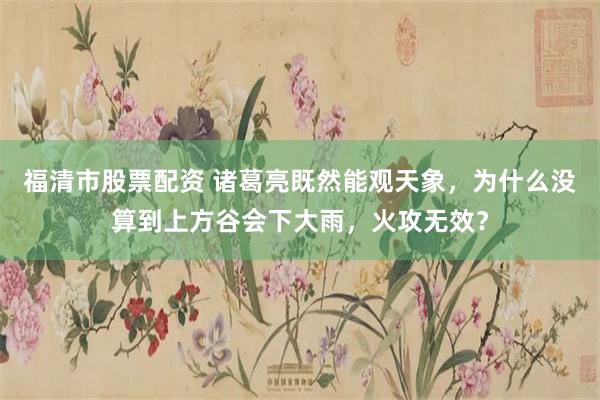 福清市股票配资 诸葛亮既然能观天象，为什么没算到上方谷会下大雨，火攻无效？