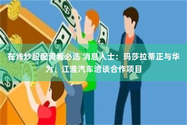 在线炒股配资看必选 消息人士：玛莎拉蒂正与华为、江淮汽车洽谈合作项目