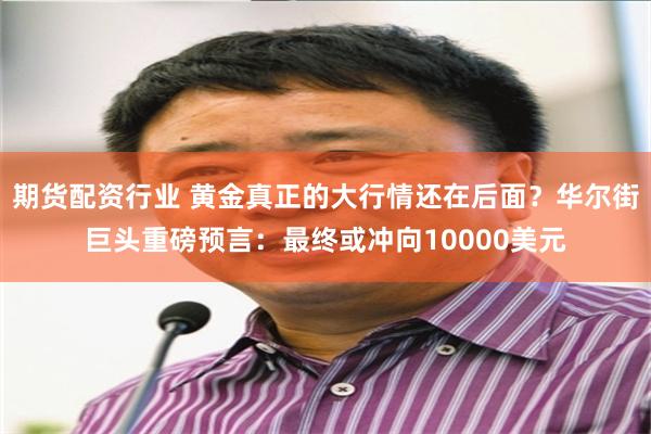期货配资行业 黄金真正的大行情还在后面？华尔街巨头重磅预言：最终或冲向10000美元