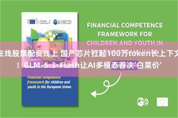 在线股票配资线上 国产芯片扛起100万token长上下文！GLM-5.3-Flash让AI多模态首次‘白菜价’