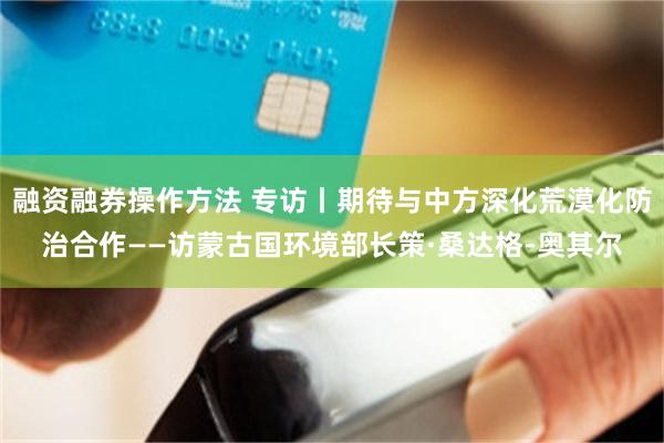 融资融券操作方法 专访丨期待与中方深化荒漠化防治合作——访蒙古国环境部长策·桑达格-奥其尔