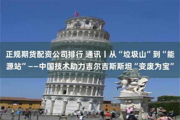 正规期货配资公司排行 通讯丨从“垃圾山”到“能源站”——中国技术助力吉尔吉斯斯坦“变废为宝”