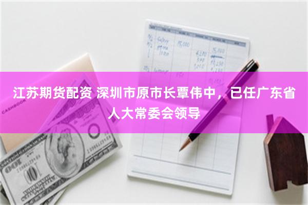 江苏期货配资 深圳市原市长覃伟中，已任广东省人大常委会领导