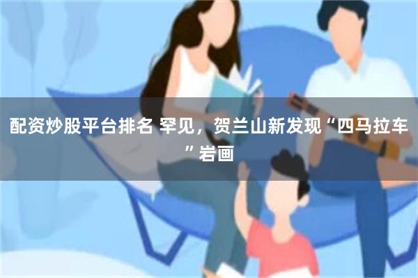配资炒股平台排名 罕见，贺兰山新发现“四马拉车”岩画