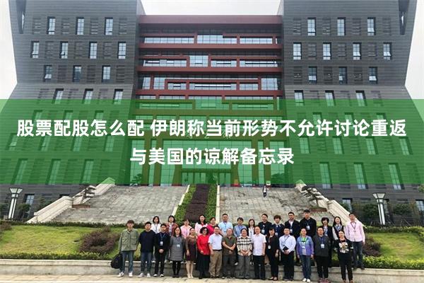 股票配股怎么配 伊朗称当前形势不允许讨论重返与美国的谅解备忘录