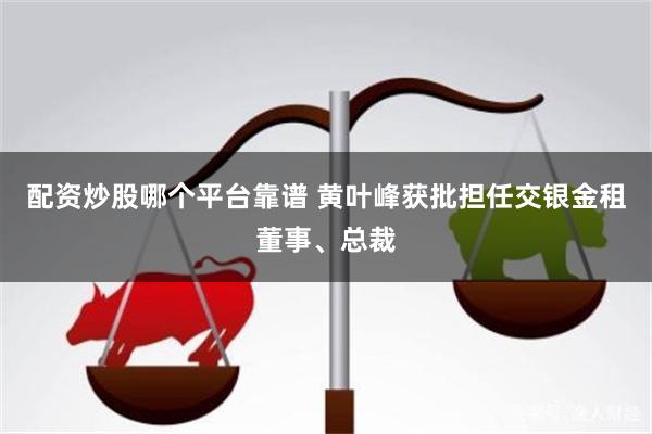 配资炒股哪个平台靠谱 黄叶峰获批担任交银金租董事、总裁