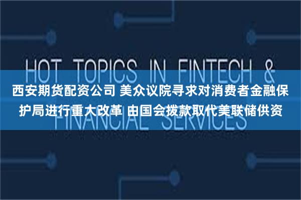 西安期货配资公司 美众议院寻求对消费者金融保护局进行重大改革 由国会拨款取代美联储供资