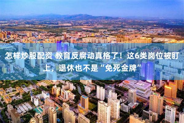 怎样炒股配资 教育反腐动真格了！这6类岗位被盯上，退休也不是“免死金牌”