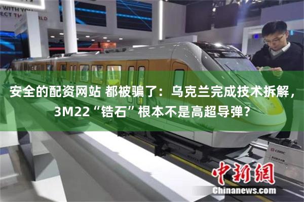 安全的配资网站 都被骗了：乌克兰完成技术拆解，3M22“锆石”根本不是高超导弹？