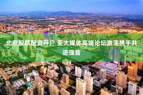 北京股票配资开户 亚太媒体高端论坛激荡携手共进强音