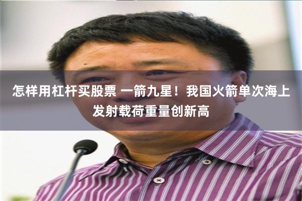 怎样用杠杆买股票 一箭九星！我国火箭单次海上发射载荷重量创新高