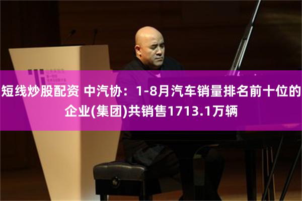 短线炒股配资 中汽协：1-8月汽车销量排名前十位的企业(集团)共销售1713.1万辆