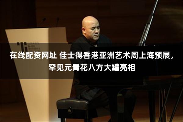 在线配资网址 佳士得香港亚洲艺术周上海预展，罕见元青花八方大罐亮相
