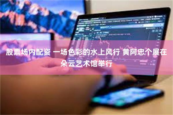股票场内配资 一场色彩的水上风行 黄阿忠个展在朵云艺术馆举行