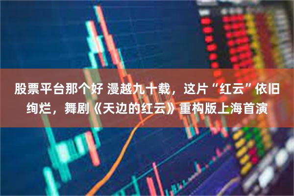 股票平台那个好 漫越九十载，这片“红云”依旧绚烂，舞剧《天边的红云》重构版上海首演