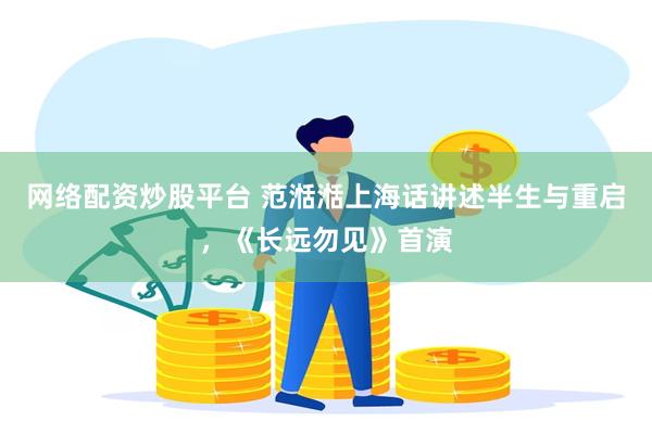 网络配资炒股平台 范湉湉上海话讲述半生与重启，《长远勿见》首演