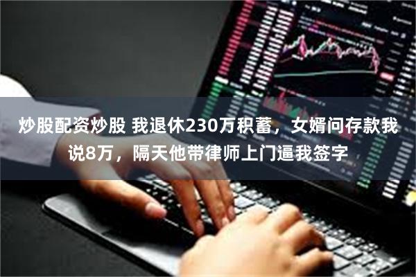 炒股配资炒股 我退休230万积蓄，女婿问存款我说8万，隔天他带律师上门逼我签字