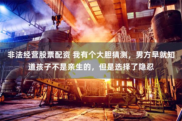非法经营股票配资 我有个大胆猜测，男方早就知道孩子不是亲生的，但是选择了隐忍