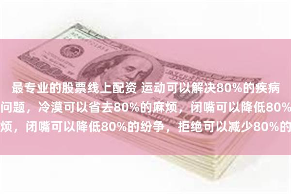 最专业的股票线上配资 运动可以解决80%的疾病，有钱可以解决80%的问题，冷漠可以省去80%的麻烦，闭嘴可以降低80%的纷争，拒绝可以减少80%的内耗