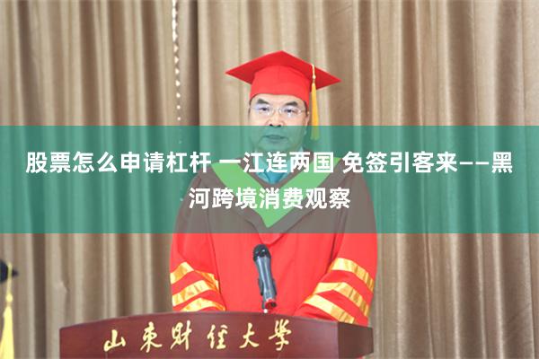 股票怎么申请杠杆 一江连两国 免签引客来——黑河跨境消费观察
