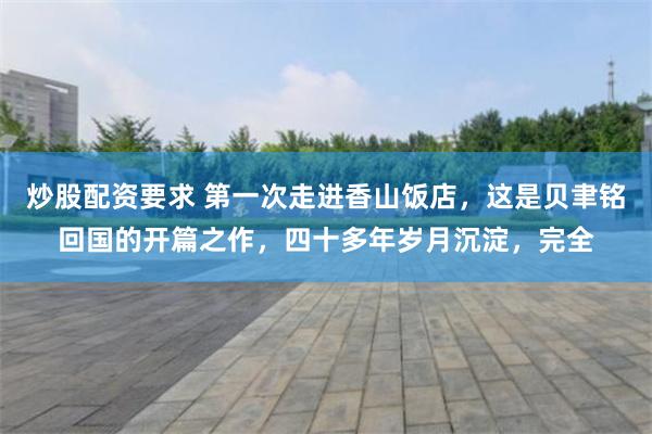 炒股配资要求 第一次走进香山饭店，这是贝聿铭回国的开篇之作，四十多年岁月沉淀，完全